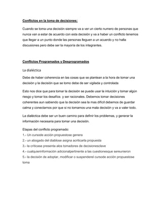 Conflictos en la toma de decisiones:

Cuando se toma una decisión siempre va a ver un cierto numero de personas que
nunca van a estar de acuerdo con esta decisión y va a haber un conflicto tenemos
que llegar a un punto donde las personas lleguen a un acuerdo y no halla
discusiones pero debe ser la mayoría de los integrantes.




Conflictos Programados y Desprogramados

La dialéctica
Debe de haber coherencia en las cosas que se plantean a la hora de tomar una
decisión y la decisión que se tomo debe de ser vigilada y controlada

Esto nos dice que para tomar la decisión se puede usar la intuición y tomar algún
riesgo y tomar los desafíos y ser racionales. Debemos tomar decisiones
coherentes aun sabiendo que la decisión sea la mas difícil debemos de guardar
calma y conectarnos por que si no tomamos una mala decisión y va a valer todo.

La dialéctica debe ser un buen camino para definir los problemas, y generar la
información necesaria para tomar una decisión.

Etapas del conflicto programado:
1.- Un cursode acción propuestose genera
2.- un abogado del diablose asigna acriticarla propuesta
3.- la críticase presenta alos tomadores de decisionesclave
4.- cualquierinformación adicionalpertinente a las cuestionesque sereunieron
5.- la decisión de adoptar, modificar o suspenderel cursode acción propuestose
toma
 