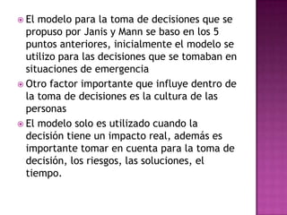  El modelo para la toma de decisiones que se
  propuso por Janis y Mann se baso en los 5
  puntos anteriores, inicialmente el modelo se
  utilizo para las decisiones que se tomaban en
  situaciones de emergencia
 Otro factor importante que influye dentro de
  la toma de decisiones es la cultura de las
  personas
 El modelo solo es utilizado cuando la
  decisión tiene un impacto real, además es
  importante tomar en cuenta para la toma de
  decisión, los riesgos, las soluciones, el
  tiempo.
 