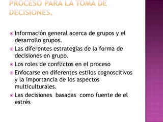  Información  general acerca de grupos y el
  desarrollo grupos.
 Las diferentes estrategias de la forma de
  decisiones en grupo.
 Los roles de conflictos en el proceso
 Enfocarse en diferentes estilos cognoscitivos
  y la importancia de los aspectos
  multiculturales.
 Las decisiones basadas como fuente de el
  estrés
 