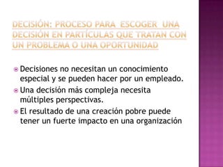  Decisiones  no necesitan un conocimiento
  especial y se pueden hacer por un empleado.
 Una decisión más compleja necesita
  múltiples perspectivas.
 El resultado de una creación pobre puede
  tener un fuerte impacto en una organización
 