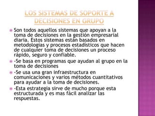  Son todos aquellos sistemas que apoyan a la
  toma de decisiones en la gestión empresarial
  diaria. Estos sistemas están basados en
  metodologías y procesos estadísticos que hacen
  de cualquier toma de decisiones un proceso
  rápido, seguro y confiable.
 -Se basa en programas que ayudan al grupo en la
  toma de decisiones
 -Se usa una gran infraestructura en
  comunicaciones y varios métodos cuantitativos
  para ayudar a la toma de decisiones.
 -Esta estrategia sirve de mucho porque esta
  estructurada y es mas fácil analizar las
  respuestas.
 
