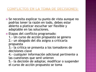  Se necesita explicar tu punto de vista aunque no
  podrías tener la razón en todo, debes estar
  abierto a platicar escuchar ser flexible y
  adaptable en las soluciones.
 Etapas del conflicto programado:
  1.- Un curso de acción propuesto se genera
  2.- un abogado del día asigna a criticarla
  propuesta
  3.- la crítica se presenta a los tomadores de
  decisiones clave
  4.- cualquier información adicional pertinente a
  las cuestiones que seré unieron
  5.- la decisión de adoptar, modificar o suspender
  el curso de acción propuesto se toma
 