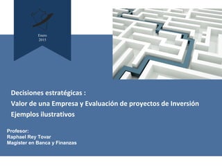 Enero
2015
Profesor:
Raphael Rey Tovar
Magister en Banca y Finanzas
Decisiones estratégicas :
Valor de una Empresa y Evaluación de proyectos de Inversión
Ejemplos ilustrativos
 