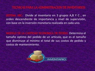 SISTEMA ABC: Divide al inventario en 3 grupos A,B Y C , en
orden descendiente de importancia y nivel de supervisión,
con base en la inversión monetaria realizada en cada uno.
MODELO DE LA CANTIDAD ECONOMICA DE PEDIDO: Determina el
tamaño optimo del pedido de un articulo, que es el tamaño
que disminuye al mínimo el total de sus costos de pedido y
costos de mantenimiento.
TECNICAS PARALA ADMINISTRACIONDE INVENTARIOS
 