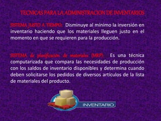 SISTEMA JUSTO A TIEMPO: Disminuye al mínimo la inversión en
inventario haciendo que los materiales lleguen justo en el
momento en que se requieren para la producción.
SISTEMA de planificación de materiales (MRP): Es una técnica
computarizada que compara las necesidades de producción
con los saldos de inventario disponibles y determina cuando
deben solicitarse los pedidos de diversos artículos de la lista
de materiales del producto.
TECNICAS PARALA ADMINISTRACIONDE INVENTARIOS
 
