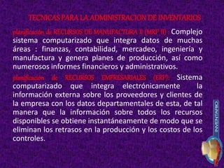 planificación de RECURSOS DE MANUFACTURA II (MRP II) : Complejo
sistema computarizado que integra datos de muchas
áreas : finanzas, contabilidad, mercadeo, ingeniería y
manufactura y genera planes de producción, así como
numerosos informes financieros y administrativos.
planificación de RECURSOS EMPRESARIALES (ERP): Sistema
computarizado que integra electrónicamente la
información externa sobre los proveedores y clientes de
la empresa con los datos departamentales de esta, de tal
manera que la información sobre todos los recursos
disponibles se obtiene instantáneamente de modo que se
eliminan los retrasos en la producción y los costos de los
controles.
TECNICAS PARALA ADMINISTRACIONDE INVENTARIOS
 