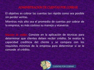 El objetivo es cobrar las cuentas tan rápido como sea posible
sin perder ventas.
Mientras más alto sea el promedio de cuentas por cobrar de
la empresa, es más costoso su manejo y viceversa.
Selección de crédito: Consiste en la aplicación de técnicas para
determinar que clientes deben recibir crédito. Se evalúa la
capacidad crediticia del cliente y se compara con los
requisitos mínimos de la empresa para determinar si se le
concede el crédito.
ADMINISTRACIONDE CUENTAS POR COBRAR
 