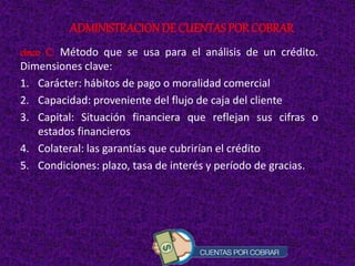 cinco C: Método que se usa para el análisis de un crédito.
Dimensiones clave:
1. Carácter: hábitos de pago o moralidad comercial
2. Capacidad: proveniente del flujo de caja del cliente
3. Capital: Situación financiera que reflejan sus cifras o
estados financieros
4. Colateral: las garantías que cubrirían el crédito
5. Condiciones: plazo, tasa de interés y período de gracias.
ADMINISTRACIONDE CUENTAS POR COBRAR
 