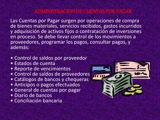 Las Cuentas por Pagar surgen por operaciones de compra
de bienes materiales, servicios recibidos, gastos incurridos
y adquisición de activos fijos o contratación de inversiones
en proceso. Se debe llevar control de los movimientos a
proveedores, programar los pagos, consultar pagos, y
además:
• Control de saldos por proveedor
• Estados de cuenta
• Reporte de vencimientos
• Control de saldos de proveedores
• Catálogos de bancos y chequeras
• Anticipos o pagos efectuados
• General de cuentas por pagar
• Diario de bancos
• Conciliación bancaria
ADMINISTRACIONDE CUENTAS POR PAGAR
 
