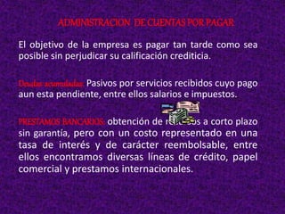 El objetivo de la empresa es pagar tan tarde como sea
posible sin perjudicar su calificación crediticia.
Deudas acumuladas: Pasivos por servicios recibidos cuyo pago
aun esta pendiente, entre ellos salarios e impuestos.
PRESTAMOS BANCARIOS: obtención de recursos a corto plazo
sin garantía, pero con un costo representado en una
tasa de interés y de carácter reembolsable, entre
ellos encontramos diversas líneas de crédito, papel
comercial y prestamos internacionales.
ADMINISTRACION DE CUENTAS POR PAGAR
 