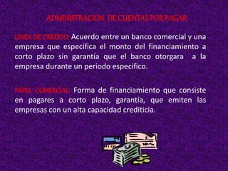 LINEA DE CREDITO: Acuerdo entre un banco comercial y una
empresa que especifica el monto del financiamiento a
corto plazo sin garantía que el banco otorgara a la
empresa durante un periodo especifico.
PAPEL COMERCIAL: Forma de financiamiento que consiste
en pagares a corto plazo, garantía, que emiten las
empresas con un alta capacidad crediticia.
ADMINISTRACION DE CUENTAS POR PAGAR
 