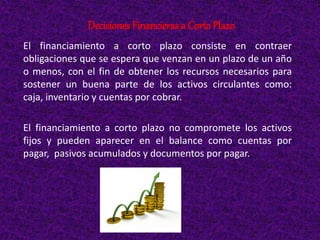 El financiamiento a corto plazo consiste en contraer
obligaciones que se espera que venzan en un plazo de un año
o menos, con el fin de obtener los recursos necesarios para
sostener un buena parte de los activos circulantes como:
caja, inventario y cuentas por cobrar.
El financiamiento a corto plazo no compromete los activos
fijos y pueden aparecer en el balance como cuentas por
pagar, pasivos acumulados y documentos por pagar.
DecisionesFinancieras a Corto Plazo
 