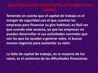 Teniendo en cuenta que el capital de trabajo es el
margen de seguridad con el que cuentan las
empresas para financiar su giro habitual, es fácil ver
que cuando este escasea, ya que las empresas no
pueden desarrollar ni sus actividades normales que
son las que las ayudan a generar valor, ni buscar
nuevos negocios para aumentar su valor.
La falta de capital de trabajo, en la mayoría de los
casos, es el comienzo de las dificultades financieras.
QUE OCURRE CUANDONO HAY CAPITALDE TRABAJOEN UNA
EMPRESA
 