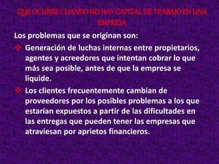 Los problemas que se originan son:
 Generación de luchas internas entre propietarios,
agentes y acreedores que intentan cobrar lo que
más sea posible, antes de que la empresa se
liquide.
 Los clientes frecuentemente cambian de
proveedores por los posibles problemas a los que
estarían expuestos a partir de las dificultades en
las entregas que pueden tener las empresas que
atraviesan por aprietos financieros.
QUE OCURRE CUANDONO HAY CAPITALDE TRABAJOEN UNA
EMPRESA
 