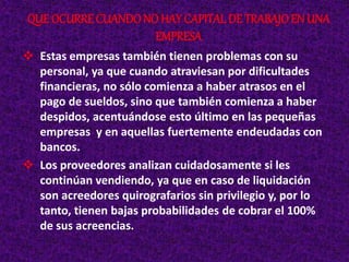  Estas empresas también tienen problemas con su
personal, ya que cuando atraviesan por dificultades
financieras, no sólo comienza a haber atrasos en el
pago de sueldos, sino que también comienza a haber
despidos, acentuándose esto último en las pequeñas
empresas y en aquellas fuertemente endeudadas con
bancos.
 Los proveedores analizan cuidadosamente si les
continúan vendiendo, ya que en caso de liquidación
son acreedores quirografarios sin privilegio y, por lo
tanto, tienen bajas probabilidades de cobrar el 100%
de sus acreencias.
QUE OCURRE CUANDONO HAY CAPITALDE TRABAJOEN UNA
EMPRESA
 
