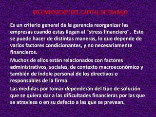 Es un criterio general de la gerencia reorganizar las
empresas cuando estas llegan al "stress financiero". Esto
se puede hacer de distintas maneras, lo que depende de
varios factores condicionantes, y no necesariamente
financieros.
Muchos de ellos están relacionados con factores
administrativos, sociales, de contexto macroeconómico y
también de índole personal de los directivos o
responsables de la firma.
Las medidas por tomar dependerán del tipo de solución
que se quiera dar a las dificultades financieras por las que
se atraviesa o en su defecto a las que se prevean.
RECOMPOSICIÓNDEL CAPITAL DE TRABAJO
 