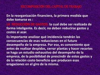 En la reorganización financiera, la primera medida que
debe tomarse es :
LA REDUCCIÓN DE GASTOS: la cual debe ser realizada de
forma inteligente. Es decir, no deben reducirse gastos y
costos al azar.
Es importante analizar qué incidencia tendrán las
consecuencias de esas reducciones en el futuro
desempeño de la empresa. Por eso, es conveniente que
antes de realizar despidos, cerrar plantas y hacer recortes
se haga un estudio exhaustivo del desempeño de la
empresa, de la posibilidad de prescindir de estos gastos y
de la relación costo beneficio que producen esas
erogaciones en el giro de la misma.
RECOMPOSICIÓNDEL CAPITAL DE TRABAJO
 