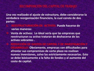 Una vez realizado el ajuste de estructura, debe considerarse la
verdadera reorganización financiera, la cual consta de dos
partes:
1. REESTRUCTURACIÓN DE ACTIVOS: Puede hacerse de
varias maneras:
 Venta de activos: Lo ideal sería que las empresas que
reestructuran su activo trataran de deshacerse de los
activos sobrantes .
 REDUCCIÓN DE GASTOS DE CAPITAL Y DE INVESTIGACIÓN Y
DESARROLLO: Obviamente, empresas con dificultades para
afrontar sus compromisos de corto plazo no realizan
nuevas inversiones, salvo las estrictamente necesarias. Esto
se debe básicamente a la falta de fondos y al aumento del
costo de capital.
RECOMPOSICIÓNDEL CAPITAL DE TRABAJO
 