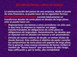 La reestructuración del pasivo de una empresa, desde el punto
de vista financiero, se puede hacer de las siguientes formas:
REFINANCIACIÓN DE DEUDAS: consiste básicamente en
transformar deudas de corto plazo en deudas de largo plazo;
esto se puede hacer así:
 Negociaciones con bancos y otros acreedores: en este caso
lo que hace la empresa es repactar sus pagos,
transformándolos de obligaciones de corto plazo en
obligaciones de largo plazo. Generalmente, las deudas que
se repactan son las deudas con bancos y con proveedores.
 Emisión de nuevos valores de deuda: se emiten títulos de
deuda (bonos). Esto conlleva el objetivo de poder cancelar
los compromisos de corto plazo con papeles de largo plazo.
Por lo general, estas nuevas emisiones de bonos reciben el
nombre de "bonos basura" que son bonos de alto riesgo,
baja calificación y, por lo tanto, alta rentabilidad.
RECOMPOSICIÓNDEL CAPITAL DE TRABAJO
 
