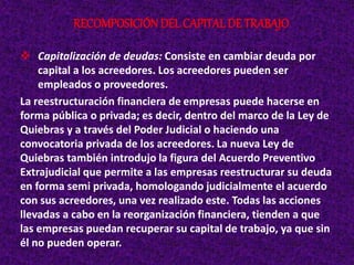  Capitalización de deudas: Consiste en cambiar deuda por
capital a los acreedores. Los acreedores pueden ser
empleados o proveedores.
La reestructuración financiera de empresas puede hacerse en
forma pública o privada; es decir, dentro del marco de la Ley de
Quiebras y a través del Poder Judicial o haciendo una
convocatoria privada de los acreedores. La nueva Ley de
Quiebras también introdujo la figura del Acuerdo Preventivo
Extrajudicial que permite a las empresas reestructurar su deuda
en forma semi privada, homologando judicialmente el acuerdo
con sus acreedores, una vez realizado este. Todas las acciones
llevadas a cabo en la reorganización financiera, tienden a que
las empresas puedan recuperar su capital de trabajo, ya que sin
él no pueden operar.
RECOMPOSICIÓNDEL CAPITAL DE TRABAJO
 