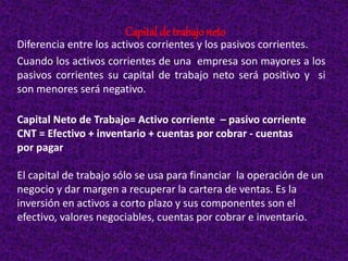 Capital de trabajo neto
Diferencia entre los activos corrientes y los pasivos corrientes.
Cuando los activos corrientes de una empresa son mayores a los
pasivos corrientes su capital de trabajo neto será positivo y si
son menores será negativo.
Capital Neto de Trabajo= Activo corriente – pasivo corriente
CNT = Efectivo + inventario + cuentas por cobrar - cuentas
por pagar
El capital de trabajo sólo se usa para financiar la operación de un
negocio y dar margen a recuperar la cartera de ventas. Es la
inversión en activos a corto plazo y sus componentes son el
efectivo, valores negociables, cuentas por cobrar e inventario.
 