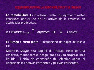 La rentabilidad: Es la relación entre los ingresos y costos
generados por el uso de los activos de la empresa, en
actividades productivas.
∆ Utilidades Ingresos Costos
El Riesgo a corto plazo : Incapacidad de pagar deudas a
CP.
Mientras Mayor sea Capital de Trabajo neto de una
empresa, menor será el riesgo, pues es una empresa mas
liquida. El ciclo de conversión del efectivo apoya el
análisis de los activos corrientes y pasivos corrientes.
EQUILIBRIOENTRE LA RENTABILIDADY EL RIESGO
 