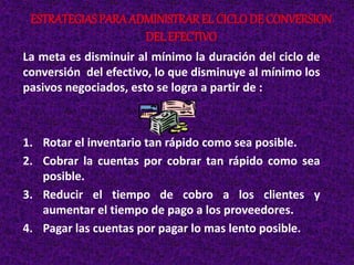 La meta es disminuir al mínimo la duración del ciclo de
conversión del efectivo, lo que disminuye al mínimo los
pasivos negociados, esto se logra a partir de :
1. Rotar el inventario tan rápido como sea posible.
2. Cobrar la cuentas por cobrar tan rápido como sea
posible.
3. Reducir el tiempo de cobro a los clientes y
aumentar el tiempo de pago a los proveedores.
4. Pagar las cuentas por pagar lo mas lento posible.
ESTRATEGIAS PARA ADMINISTRAREL CICLODE CONVERSION
DEL EFECTIVO
 