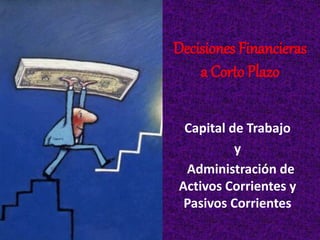 Decisiones Financieras
a Corto Plazo
Capital de Trabajo
y
Administración de
Activos Corrientes y
Pasivos Corrientes
 