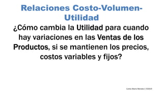 Carlos Mario Morales C ©2019
¿Cómo cambia la Utilidad para cuando
hay variaciones en las Ventas de los
Productos, si se mantienen los precios,
costos variables y fijos?
Relaciones Costo-Volumen-
Utilidad
 