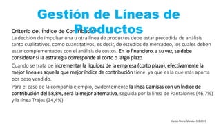 Carlos Mario Morales C ©2019
Criterio del índice de Contribución
La decisión de impulsar una u otra línea de productos debe estar precedida de análisis
tanto cualitativos, como cuantitativos; es decir, de estudios de mercadeo, los cuales deben
estar complementados con el análisis de costos. En lo financiero, a su vez, se debe
considerar si la estrategia corresponde al corto o largo plazo.
Cuando se trata de incrementar la liquidez de la empresa (corto plazo), efectivamente la
mejor línea es aquella que mejor índice de contribución tiene, ya que es la que más aporta
por peso vendido.
Para el caso de la compañía ejemplo, evidentemente la línea Camisas con un Índice de
contribución del 58,8%, será la mejor alternativa, seguida por la línea de Pantalones (46,7%)
y la línea Trajes (34,4%)
Gestión de Líneas de
Productos
 