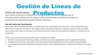 Carlos Mario Morales C ©2019
Criterio de recurso escaso
Este criterio se basa en la utilización de las capacidades ociosas, el supuesto que el
mercado estará en disposición de adquirir todo el producto que se ofrezca y el potencial
de contribución adicional que podría ofrecer cada línea.
Uso del índice de Contribución
De los datos de la compañía ejemplo, se puede extraer las capacidades de producción y ventas disponibles para
cada línea e índice de contribución. Para saber cuál es la línea que debemos impulsar primero, lo más razonable
sería calcular para cada una de ellas la contribución potencial adicional que podríamos obtener si comparamos la
producción.
Para el cálculo de la Contribución potencial, se procede como sigue:
1. Se determina las Ventas máximas posibles, como las ventas presupuestadas sobre la capacidad instalada.
2. Se determina las Ventas adicionales, como las Ventas máximas posibles menos las ventas presupuestadas.
3. La contribución potencial adicional se calcula como las ventas adicionales por el índice de contribución de cada
línea.
Gestión de Líneas de
Productos
 