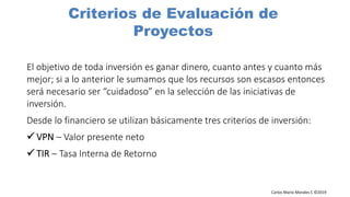 Carlos Mario Morales C ©2019
El objetivo de toda inversión es ganar dinero, cuanto antes y cuanto más
mejor; si a lo anterior le sumamos que los recursos son escasos entonces
será necesario ser “cuidadoso” en la selección de las iniciativas de
inversión.
Desde lo financiero se utilizan básicamente tres criterios de inversión:
– Valor presente neto
– Tasa Interna de Retorno
Criterios de Evaluación de
Proyectos
 