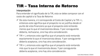 Carlos Mario Morales C ©2019
Interpretación
Para entender el significado de la TIR, esta se debe comparar con el
costo de capital o la Tasa de Retorno
 De esta manera, sí 𝑖 corresponde al Costo de Capital y la TIR < i,
entonces esto significa que el proyecto no se justifica desde el
punto de vista financiero ya que el proyecto está rentando
menos que lo que el inversionista desea. Y por consiguiente
debería, rechazarse, sino hay otra consideración.
 TIR = i, entonces esto significa que el proyecto está rentando
exactamente lo que el inversionista desea. Y por consiguiente
debería aceptarse, sino hay otra consideración.
 TIR > i, entonces esto significa que el proyecto está rentando
más que lo que el inversionista desea. Y por consiguiente
debería aceptarse, sino hay otra consideración.
 