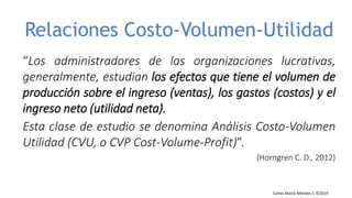 Carlos Mario Morales C ©2019
Carlos Mario Morales Gestión Financiera ©2016
Relaciones Costo-Volumen-Utilidad
“Los administradores de las organizaciones lucrativas,
generalmente, estudian los efectos que tiene el volumen de
producción sobre el ingreso (ventas), los gastos (costos) y el
ingreso neto (utilidad neta).
Esta clase de estudio se denomina Análisis Costo-Volumen
Utilidad (CVU, o CVP Cost-Volume-Profit)”.
(Horngren C. D., 2012)
 