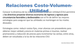 Carlos Mario Morales C ©2019
Conocer la dinámica de las relaciones Costo-Volumen-Utilidad (CVU) permitirá
a los directivos proyectar diversos escenarios de ingresos y egresos para
circunstancias favorables y desfavorables con el fin de definir las mejores
estrategias para asegurar que las utilidades se mantengan en los niveles
deseados.
Estrategias como: reducir costos fijos, crear alianzas con proveedores para
obtener mejor calidad y precio en materias primas e insumos, realizar
promociones y reducción de precios para incrementar las ventas; entre otras,
deben ser estudiadas a la luz de las relaciones CVU
Carlos Mario Morales Gestión Financiera ©2016
Relaciones Costo-Volumen-
Utilidad
 