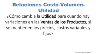 Carlos Mario Morales C ©2019
¿Cómo cambia la Utilidad para cuando hay
variaciones en las Ventas de los Productos, si
se mantienen los precios, costos variables y
fijos?
Relaciones Costo-Volumen-
Utilidad
 