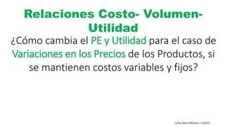 Carlos Mario Morales C ©2019
¿Cómo cambia el PE y Utilidad para el caso de
Variaciones en los Precios de los Productos, si
se mantienen costos variables y fijos?
Relaciones Costo- Volumen-
Utilidad
 