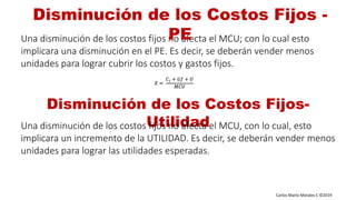Carlos Mario Morales C ©2019
Una disminución de los costos fijos no afecta el MCU; con lo cual esto
implicara una disminución en el PE. Es decir, se deberán vender menos
unidades para lograr cubrir los costos y gastos fijos.
Disminución de los Costos Fijos -
PE
Disminución de los Costos Fijos-
UtilidadUna disminución de los costos fijos no afecta el MCU, con lo cual, esto
implicara un incremento de la UTILIDAD. Es decir, se deberán vender menos
unidades para lograr las utilidades esperadas.
𝑋 =
𝐶 𝑓 + 𝐺𝑓 + 𝑈
𝑀𝐶𝑈
 