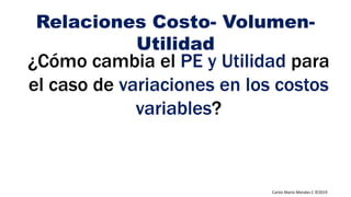 Carlos Mario Morales C ©2019
¿Cómo cambia el PE y Utilidad para
el caso de variaciones en los costos
variables?
Relaciones Costo- Volumen-
Utilidad
 