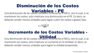 Carlos Mario Morales C ©2019
Una disminución de los costos variables incrementa el MCU, con lo cual, si se
mantienen los costos, esto implicara una disminución en el PE. Es decir, se
deberán vender menos unidades para lograr cubrir los costos y gastos fijos.
Una disminución de los costos variables incrementa el MCU, con lo cual, si se
mantienen los costos, esto implicara un aumento en la Utilidad. Es decir, se
deberán vender menos unidades para lograr la utilidad proyectada.
𝑋 =
𝐶 𝑓 + 𝐺𝑓 + 𝑈
𝑀𝐶𝑈
Disminución de los Costos
Variables - PE
Incremento de los Costos Variables -
Utilidad
 