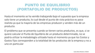 Carlos Mario Morales C ©2019
Hasta el momento se ha venido trabajando bajo el supuesto que la empresa
solo tiene un producto, lo cual desde el punto de vista práctico es poco
realista ya que la mayoría de las empresas producen y venden más de un
producto.
El problema que se presenta cuando se tienen varios productos, es que, si se
quiere calcular el Punto de Equilibrio de un producto determinado, no se
podría utilizar la metodología utilizada hasta el momento ya que los Costos y
Gastos fijos corresponden a la totalidad de los productos de la empresa y no a
uno en particular
PUNTO DE EQUILIBRIO
(PORTAFOLIO DE PRODUCTOS)
 