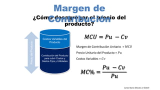 Carlos Mario Morales C ©2019
¿Cómo desagregar el precio del
producto?
Contribución del Producto
para cubrir Costos y
Gastos Fijos y Utilidades
Costos Variables del
Producto
PreciodelProducto
Margen de Contribución Unitario = 𝑀𝐶𝑈
Precio Unitario del Producto = 𝑃𝑢
Costos Variables = 𝐶𝑣
𝑀𝐶𝑈 = 𝑃𝑢 − 𝐶𝑣
Margen de
Contribución
𝑀𝐶% =
𝑃𝑢 − 𝐶𝑣
𝑃𝑢
 