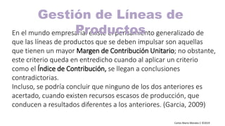 Carlos Mario Morales C ©2019
En el mundo empresarial existe el pensamiento generalizado de
que las líneas de productos que se deben impulsar son aquellas
que tienen un mayor Margen de Contribución Unitario; no obstante,
este criterio queda en entredicho cuando al aplicar un criterio
como el Índice de Contribución, se llegan a conclusiones
contradictorias.
Incluso, se podría concluir que ninguno de los dos anteriores es
acertado, cuando existen recursos escasos de producción, que
conducen a resultados diferentes a los anteriores. (Garcia, 2009)
Gestión de Líneas de
Productos
 