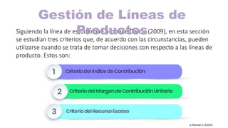 Carlos Mario Morales C ©2019
Siguiendo la línea de estudio que propone García (2009), en esta sección
se estudian tres criterios que, de acuerdo con las circunstancias, pueden
utilizarse cuando se trata de tomar decisiones con respecto a las líneas de
producto. Estos son:
Gestión de Líneas de
Productos
 