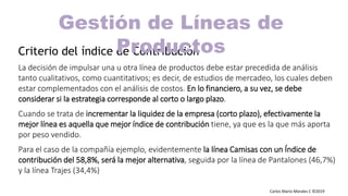 Carlos Mario Morales C ©2019
Criterio del índice de Contribución
La decisión de impulsar una u otra línea de productos debe estar precedida de análisis
tanto cualitativos, como cuantitativos; es decir, de estudios de mercadeo, los cuales deben
estar complementados con el análisis de costos. En lo financiero, a su vez, se debe
considerar si la estrategia corresponde al corto o largo plazo.
Cuando se trata de incrementar la liquidez de la empresa (corto plazo), efectivamente la
mejor línea es aquella que mejor índice de contribución tiene, ya que es la que más aporta
por peso vendido.
Para el caso de la compañía ejemplo, evidentemente la línea Camisas con un Índice de
contribución del 58,8%, será la mejor alternativa, seguida por la línea de Pantalones (46,7%)
y la línea Trajes (34,4%)
Gestión de Líneas de
Productos
 