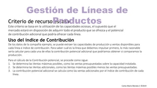 Carlos Mario Morales C ©2019
Criterio de recurso escaso
Este criterio se basa en la utilización de las capacidades ociosas, el supuesto que el
mercado estará en disposición de adquirir todo el producto que se ofrezca y el potencial
de contribución adicional que podría ofrecer cada línea.
Uso del índice de Contribución
De los datos de la compañía ejemplo, se puede extraer las capacidades de producción y ventas disponibles para
cada línea e índice de contribución. Para saber cuál es la línea que debemos impulsar primero, lo más razonable
sería calcular para cada una de ellas la contribución potencial adicional que podríamos obtener si comparamos la
producción.
Para el cálculo de la Contribución potencial, se procede como sigue:
1. Se determina las Ventas máximas posibles, como las ventas presupuestadas sobre la capacidad instalada.
2. Se determina las Ventas adicionales, como las Ventas máximas posibles menos las ventas presupuestadas.
3. La contribución potencial adicional se calcula como las ventas adicionales por el índice de contribución de cada
línea.
Gestión de Líneas de
Productos
 