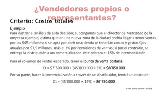 Carlos Mario Morales C ©2019
Ejemplo
Para ilustrar el análisis de esta decisión; supongamos que el director de Mercadeo de la
empresa ejemplo, estima que en una nueva zona de la ciudad podría llegar a tener ventas
por los $45 millones; si se opta por abrir una tienda se tendrían costos y gastos fijos
anuales por $7,5 millones, más el 3% por comisiones de ventas; si por el contrario, se
entrega la distribución a un comercializador, éste cobrara el 15% de intermediación
Para el volumen de ventas esperado, tener el punto de venta costaría:
Ct = $7´500.000 + (45´000.000 × 3%) = $8´850.000
Por su parte, hacer la comercialización a través de un distribuidor, tendrá un costo de:
Ct = (45´000.000 × 15%) = $6´750.000
¿Vendedores propios o
representantes?Criterio: Costos totales
 