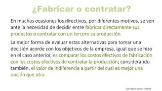Carlos Mario Morales C ©2019
¿Fabricar o contratar?
En muchas ocasiones los directivos, por diferentes motivos, se ven
ante la necesidad de decidir entre fabricar directamente sus
productos o contratar con un tercero su producción.
La mejor forma de evaluar estas alternativas para tomar una
decisión acorde con los objetivos de la empresa, igual que se hizo
en el caso anterior, es comparar los costos efectivos de fabricación
con los costos efectivos de contratar la producción; considerando
también, el valor de indiferencia a partir del cual es mejor una
opción que otra.
 