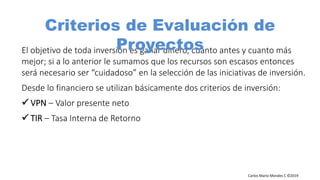 Carlos Mario Morales C ©2019
El objetivo de toda inversión es ganar dinero, cuanto antes y cuanto más
mejor; si a lo anterior le sumamos que los recursos son escasos entonces
será necesario ser “cuidadoso” en la selección de las iniciativas de inversión.
Desde lo financiero se utilizan básicamente dos criterios de inversión:
– Valor presente neto
– Tasa Interna de Retorno
Criterios de Evaluación de
Proyectos
 