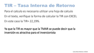 Carlos Mario Morales C ©2019
TIR – Tasa Interna de Retorno
Para el calculo es necesario utilizar una hoja de calculo
En el texto, verifique la forma de calcular la TIR con EXCEL
En este caso la TIR= 22,19%.
Ya que la TIR es mayor que la TMAR se puede decir que la
inversión es atractiva para el inversionista
 